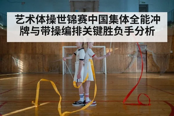 艺术体操世锦赛中国集体全能冲牌与带操编排关键胜负手分析