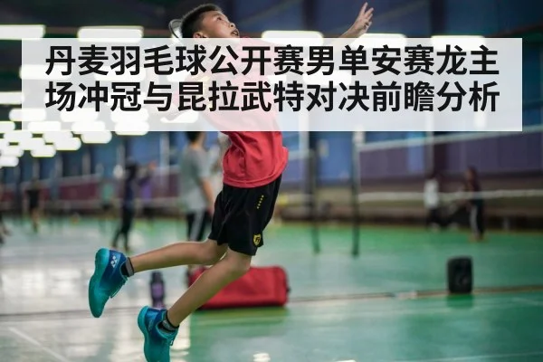 丹麦羽毛球公开赛男单安赛龙主场冲冠与昆拉武特对决前瞻分析
