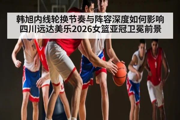 韩旭内线轮换节奏与阵容深度如何影响四川远达美乐2026女篮亚冠卫冕前景
